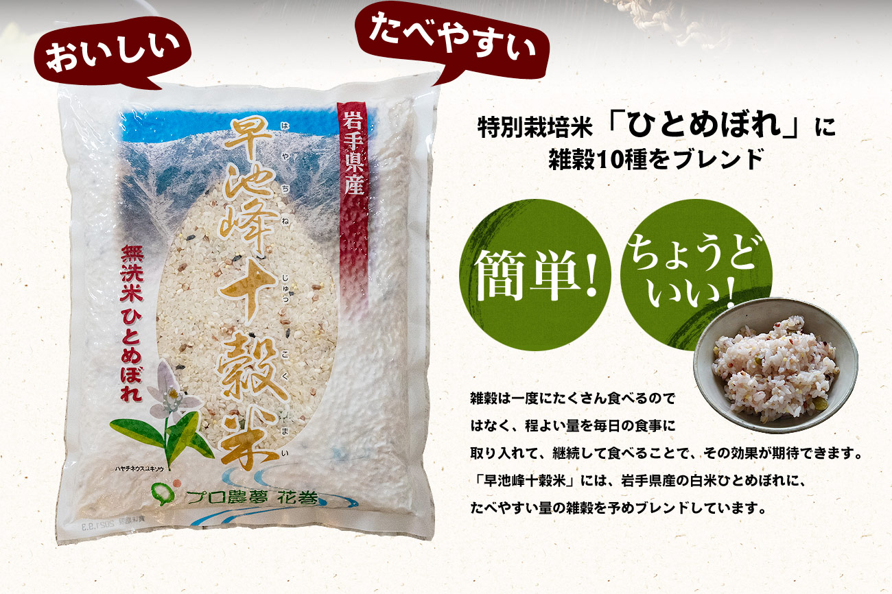 特別栽培米「ひとめぼれ」に雑穀10種をブレンド　雑穀は一度にたくさん食べるのではなく、程よい量を毎日の食事に取り入れて、継続して食べることで、その効果が期待できます。「早池峰十穀米」には、岩手県産の白米ひとめぼれに、たべやすい量の雑穀を予めブレンドしています。